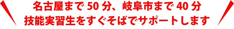 名古屋まで50分、岐阜市まで40分
技能実習生をすぐそばでサポートします。